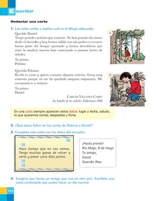 E scribir
Redactar una carta

1. Lee estas cartas y explica cuál es el dibujo adecuado.
Querido Daniel:
Tengo grandes noticias que contarte. Ya han pasado dos meses
desde el incendio y hoy hemos salido con mis padres a recorrer
buena parte del bosque quemado y hemos descubierto que
entre la madera muerta han comenzado a asomar brotes de
‡rboles.

A

Tu prima,
Paloma
Querida Paloma:
Recib’ tu carta y quiero contarte algunas noticias. Estoy muy
contento porque no me ha quedado ninguna asignatura. Me
encantar’a ir a visitarte.
Tu primo,
Daniel

B

CARLOS VILLANES CAIRO
La batalla de los ‡rboles. Ediciones SM

En una carta siempre aparecen estos datos: lugar y fecha, saludo,
lo que queremos contar, despedida y firma.

2. ¿Qué datos faltan en las cartas de Paloma y Daniel?
3. Completa esta carta con los datos del recuadro.

Hace tiempo que no nos vemos.
Tengo muchas ganas de volver a
verte y pasar unos días juntos.

¡Hasta pronto!
Río Abajo, 8 de mayo
Tu amigo,
David
Querido Álex:

4. Imagina que tienes un amigo que vive en otro país. Escríbele una
carta contándole qué sueles hacer un día normal.
114

 