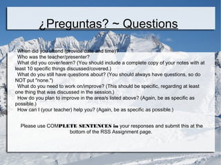 ¿Preguntas? ~ Questions 
When did you attend (provide date and time)? 
Who was the teacher/presenter? 
What did you cover/learn? (You should include a complete copy of your notes with at 
least 10 specific things discussed/covered.) 
What do you still have questions about? (You should always have questions, so do 
NOT put "none.") 
What do you need to work on/improve? (This should be specific, regarding at least 
one thing that was discussed in the session.) 
How do you plan to improve in the area/s listed above? (Again, be as specific as 
possible.) 
How can I (your teacher) help you? (Again, be as specific as possible.) 
Please use COMPLETE SENTENCES in your responses and submit this at the 
bottom of the RSS Assignment page. 
 