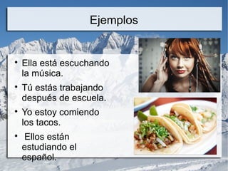Ejemplos 
 Ella está escuchando 
la música. 
 Tú estás trabajando 
después de escuela. 
 Yo estoy comiendo 
los tacos. 
 Ellos están 
estudiando el 
español. 
 