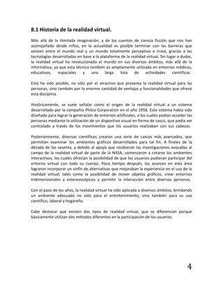 4
8.1 Historia de la realidad virtual.
Más allá de la ilimitada imaginación, y de los cuentos de ciencia ficción que nos han
acompañado desde niños, en la actualidad es posible terminar con las barreras que
existen entre el mundo real y un mundo totalmente perceptivo e irreal, gracias a las
tecnologías desarrolladas en base a la plataforma de la realidad virtual. Sin lugar a dudas,
la realidad virtual ha revolucionado el mundo en sus diversos ámbitos, más allá de la
informática, ya que esta técnica también es ampliamente utilizada en entornos médicos,
educativos, espaciales y una larga lista de actividades científicas.
Esto ha sido posible, no sólo por el atractivo que presenta la realidad virtual para las
personas, sino también por la enorme cantidad de ventajas y funcionalidades que ofrece
esta disciplina.
Históricamente, se suele señalar como el origen de la realidad virtual a un sistema
desarrollado por la compañía Philco Corporation en el año 1958. Este sistema había sido
diseñado para lograr la generación de entornos artificiales, a los cuales podían acceder las
personas mediante la utilización de un dispositivo visual en forma de casco, que podía ser
controlado a través de los movimientos que los usuarios realizaban con sus cabezas.
Posteriormente, diversos científicos crearon una serie de cascos más avanzados, que
permitían examinar los ambientes gráficos desarrollados para tal fin. A finales de la
década de los sesenta, y debido al apoyo que recibieron las investigaciones avocadas al
campo de la realidad virtual de parte de la NASA, comenzaron a crearse los ambientes
interactivos, los cuales ofrecían la posibilidad de que los usuarios pudieran participar del
entorno virtual con todo su cuerpo. Poco tiempo después, los avances en esta área
lograron incorporar un sinfín de alternativas que mejoraban la experiencia en el uso de la
realidad virtual, tales como la posibilidad de mover objetos gráficos, crear entornos
tridimensionales y estereoscópicos y permitir la interacción entre diversas personas.
Con el paso de los años, la realidad virtual ha sido aplicada a diversos ámbitos, brindando
un ambiente adecuado no sólo para el entretenimiento, sino también para su uso
científico, laboral y hogareño.
Cabe destacar que existen dos tipos de realidad virtual, que se diferencian porque
básicamente utilizan dos métodos diferentes en la participación de los usuarios.
 