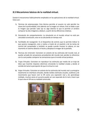 9
8.5 Mecanismos básicos de la realidad virtual.
Existen 6 mecanismos habitualmente empleados en las aplicaciones de la realidad virtual.
Estos son:
1. Técnicas de estereoscopia: Esta técnica permite al usuario no solo percibir las
claves de la profundidad, sino además ver la imagen en relieve. Esto se debe a que
la imagen que percibe cada ojo es algo distinta lo que le permite al cerebro
comparar las dos imágenes y deducir, a partir de las diferencias relativas.
2. Simulación de comportamiento: La simulación en el mundo virtual no está pre
calculada la evolución, esta se va calculando en tiempo real.
3. Facilidades de navegación: Es el dispositivo de control, que te permite indicar lo
que quieres navegación, esto o realiza a través de un joystick o de las teclas de
control del computador o también se puede cuando mueves la cabeza, en ese
momento el sistema detecta el hecho y desplaza la imagen de la pantalla.
4. Técnicas de inmersión: Consisten en aislarte de los estímulos del mundo real, al
quedar privado de sensaciones procedentes del mundo real, pierdes la referencia
con la cual puedes comparar las sensaciones que el mundo virtual produce.
5. Trajes Virtuales: Consisten en reproducir los estímulos por medio de un traje de
látex que trasmite impulsos eléctricos simulando la realidad creada y dando al
sentido de tacto la percepción de que lo virtual es real.
6. Viajes Virtuales: Consisten en aislarte de los estímulos del mundo real y sumergirse
totalmente en interfaces virtuales, donde recibes estímulos visuales, auditivos y de
movimiento que hacen vivir la VR como una expresión real y de aprendizaje
múltiple, muchas veces el usurario puede ser casi separado de lo real y hacer que
lo que viva en VR sea su realidad construida.
 