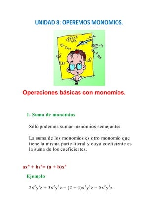UNIDAD 8: OPEREMOS MONOMIOS. 
Operaciones básicas con monomios. 
1. Suma de monomios 
Sólo podemos sumar monomios semejantes. 
La suma de los monomios es otro monomio que 
tiene la misma parte literal y cuyo coeficiente es 
la suma de los coeficientes. 
axn + bxn= (a + b)xn 
Ejemplo 
2x2y3z + 3x2y3z = (2 + 3)x2y3z = 5x2y3z 
 