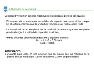 5. Unidades de capacidad. 
Capacidad y volumen son dos magnitudes relacionadas, pero no son iguales. 
!• 
El volumen de un cuerpo es la cantidad de espacio que ocupa dicho cuerpo. 
En el sistema internacional la unidad de volumen es el metro cúbico (m3). 
!• 
La capacidad de un recipiente es la cantidad de materia que ese recipiente 
puede albergar. La unidad de capacidad es el litro. 
! 
Ambas unidades están relacionadas de la siguiente manera: 
1 litro = 1 dm3 = 0,001 m3 
1 m3 = 1000 L 
!! 
ACTIVIDADES 
1. ¿Cuánta agua cabe en una piscina? Ten en cuenta que las medidas de la 
piscina son 25 m de largo, 12,5 m de ancho y 2,70 m de profundidad. 
 