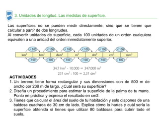 3. Unidades de longitud. Las medidas de superficie. 
Las superficies no se pueden medir directamente, sino que se tienen que 
calcular a partir de dos longitudes. 
Al convertir unidades de superficie, cada 100 unidades de un orden cualquiera 
equivalen a una unidad del orden inmediatamente superior. 
ACTIVIDADES 
1. Un terreno tiene forma rectangular y sus dimensiones son de 500 m de 
ancho por 200 m de largo. ¿Cuál será su superficie? 
2. Diseña un procedimiento para estimar la superficie de la palma de tu mano. 
Ponlo en práctica y expresa el resultado en cm2. 
3. Tienes que calcular el área del suelo de tu habitación y solo dispones de una 
baldosa cuadrada de 30 cm de lado. Explica cómo lo harías y cuál sería la 
superficie obtenida si tienes que utilizar 80 baldosas para cubrir todo el 
suelo. 
 