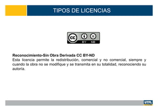 TIPOS DE LICENCIAS
Reconocimiento-Sin Obra Derivada CC BY-ND
Esta licencia permite la redistribución, comercial y no comercial, siempre y
cuando la obra no se modifique y se transmita en su totalidad, reconociendo su
autoría.
 