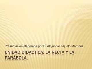 UNIDAD DIDÁCTICA: LA RECTA Y LA
PARÁBOLA.
Presentación elaborada por D. Alejandro Tajuelo Martínez.
 