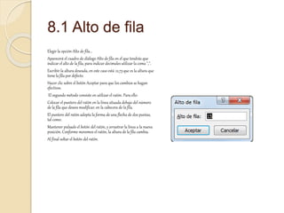 8.1 Alto de fila
Elegir la opción Alto de fila...
Aparecerá el cuadro de diálogo Alto de fila en el que tendrás que
indicar el alto de la fila, para indicar decimales utilizar la coma ",".
Escribir la altura deseada, en este caso está 12,75 que es la altura que
tiene la fila por defecto.
Hacer clic sobre el botón Aceptar para que los cambios se hagan
efectivos.
El segundo método consiste en utilizar el ratón. Para ello:
Colocar el puntero del ratón en la línea situada debajo del número
de la fila que desees modificar, en la cabecera de la fila.
El puntero del ratón adopta la forma de una flecha de dos puntas,
tal como:
Mantener pulsado el botón del ratón, y arrastrar la línea a la nueva
posición. Conforme movemos el ratón, la altura de la fila cambia.
Al final soltar el botón del ratón.
 