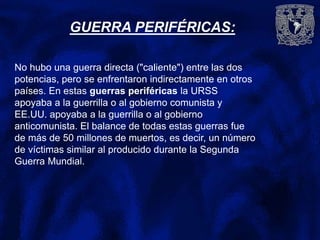 GUERRA PERIFÉRICAS:
No hubo una guerra directa ("caliente") entre las dos
potencias, pero se enfrentaron indirectamente en otros
países. En estas guerras periféricas la URSS
apoyaba a la guerrilla o al gobierno comunista y
EE.UU. apoyaba a la guerrilla o al gobierno
anticomunista. El balance de todas estas guerras fue
de más de 50 millones de muertos, es decir, un número
de víctimas similar al producido durante la Segunda
Guerra Mundial.
 
