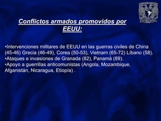Conflictos armados promovidos por
EEUU:
•Intervenciones militares de EEUU en las guerras civiles de China
(45-46) Grecia (46-49), Corea (50-53), Vietnam (65-72) Líbano (58).
•Ataques e invasiones de Granada (82), Panamá (89).
•Apoyo a guerrillas anticomunistas (Angola, Mozambique,
Afganistán, Nicaragua, Etiopía) .
 