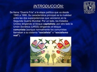 INTRODUCCIÓN:
Se llama “Guerra Fría” a la etapa política que va desde
1945 a 1990. Su característica principal es la rivalidad
entre las dos superpotencias que vencieron en la
Segunda Guerra Mundial. Por un lado, los Estados
Unidos dirigiendo el bloque capitalista; por otro lado la
Unión Soviética (URSS) dirigiendo el bloque
comunista (aunque normalmente los comunistas
llamaban a su sistema “socialista” o “socialismo
real”).
 