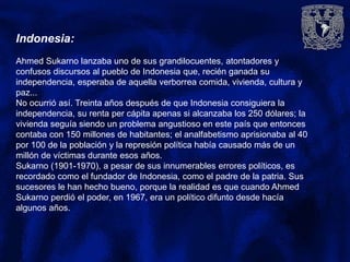 Indonesia:
Ahmed Sukarno lanzaba uno de sus grandilocuentes, atontadores y
confusos discursos al pueblo de Indonesia que, recién ganada su
independencia, esperaba de aquella verborrea comida, vivienda, cultura y
paz...
No ocurrió así. Treinta años después de que Indonesia consiguiera la
independencia, su renta per cápita apenas si alcanzaba los 250 dólares; la
vivienda seguía siendo un problema angustioso en este país que entonces
contaba con 150 millones de habitantes; el analfabetismo aprisionaba al 40
por 100 de la población y la represión política había causado más de un
millón de víctimas durante esos años.
Sukarno (1901-1970), a pesar de sus innumerables errores políticos, es
recordado como el fundador de Indonesia, como el padre de la patria. Sus
sucesores le han hecho bueno, porque la realidad es que cuando Ahmed
Sukarno perdió el poder, en 1967, era un político difunto desde hacía
algunos años.
 