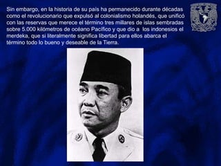 Sin embargo, en la historia de su país ha permanecido durante décadas
como el revolucionario que expulsó al colonialismo holandés, que unificó
con las reservas que merece el término tres millares de islas sembradas
sobre 5.000 kilómetros de océano Pacífico y que dio a los indonesios el
merdeka, que si literalmente significa libertad para ellos abarca el
término todo lo bueno y deseable de la Tierra.
 