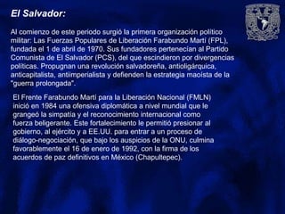 El Salvador:
Al comienzo de este periodo surgió la primera organización político
militar: Las Fuerzas Populares de Liberación Farabundo Martí (FPL),
fundada el 1 de abril de 1970. Sus fundadores pertenecían al Partido
Comunista de El Salvador (PCS), del que escindieron por divergencias
políticas. Propugnan una revolución salvadoreña, antioligárquica,
anticapitalista, antiimperialista y defienden la estrategia maoísta de la
"guerra prolongada".
El Frente Farabundo Martí para la Liberación Nacional (FMLN)
inició en 1984 una ofensiva diplomática a nivel mundial que le
grangeó la simpatía y el reconocimiento internacional como
fuerza beligerante. Este fortalecimiento le permitió presionar al
gobierno, al ejército y a EE.UU. para entrar a un proceso de
diálogo-negociación, que bajo los auspicios de la ONU, culmina
favorablemente el 16 de enero de 1992, con la firma de los
acuerdos de paz definitivos en México (Chapultepec).
 