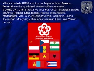 • Por su parte la URSS mantuvo su hegemonía en Europa
Oriental (con los que formó la asociación económica
COMECON), China (hasta los años 60), Cuba, Nicaragua, países
de África (Argelia, Libia, Etiopía, Angola, Mozambique,
Madagascar, Malí, Guinea), Asia (Vietnam, Camboya, Lagos,
Afganistán, Mongolia) y el mundo musulmán (Siria, Irak, Yemen
del sur).
 