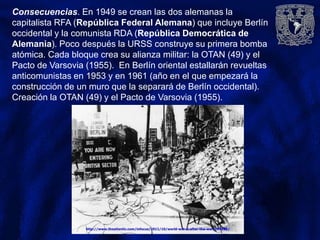Consecuencias. En 1949 se crean las dos alemanas la
capitalista RFA (República Federal Alemana) que incluye Berlín
occidental y la comunista RDA (República Democrática de
Alemania). Poco después la URSS construye su primera bomba
atómica. Cada bloque crea su alianza militar: la OTAN (49) y el
Pacto de Varsovia (1955). En Berlín oriental estallarán revueltas
anticomunistas en 1953 y en 1961 (año en el que empezará la
construcción de un muro que la separará de Berlín occidental).
Creación la OTAN (49) y el Pacto de Varsovia (1955).
 