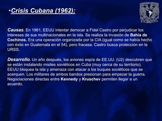 •Crisis Cubana (1962):
Causas. En 1961, EEUU intentar derrocar a Fidel Castro por perjudicar los
intereses de sus multinacionales en la isla. Se realiza la invasión de Bahía de
Cochinos. Era una operación organizada por la CIA (igual como se había hecho
con éxito en Guatemala en el 54), pero fracasa. Castro busca protección en la
URSS.
Desarrollo. Un año después, los aviones espía de EE.UU. (U2) descubren que
se están instalando misiles soviéticos en Cuba (muy cerca de su territorio).
EEUU bloquea la isla y amenaza con atacar a los buques soviéticos que se
acerquen. Los militares de ambos bandos presionan para empezar la guerra.
Negociaciones directas entre Kennedy y Kruschev permiten llegar a un
acuerdo.
 