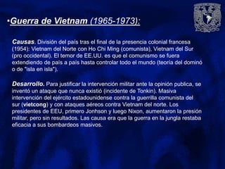 •Guerra de Vietnam (1965-1973):
Causas. División del país tras el final de la presencia colonial francesa
(1954): Vietnam del Norte con Ho Chi Ming (comunista), Vietnam del Sur
(pro occidental). El temor de EE.UU. es que el comunismo se fuera
extendiendo de país a país hasta controlar todo el mundo (teoría del dominó
o de "isla en isla").
Desarrollo. Para justificar la intervención militar ante la opinión publica, se
inventó un ataque que nunca existió (incidente de Tonkin). Masiva
intervención del ejército estadounidense contra la guerrilla comunista del
sur (vietcong) y con ataques aéreos contra Vietnam del norte. Los
presidentes de EEU, primero Jonhson y luego Nixon, aumentaron la presión
militar, pero sin resultados. Las causa era que la guerra en la jungla restaba
eficacia a sus bombardeos masivos.
 