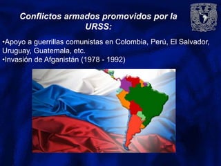Conflictos armados promovidos por la
URSS:
•Apoyo a guerrillas comunistas en Colombia, Perú, El Salvador,
Uruguay, Guatemala, etc.
•Invasión de Afganistán (1978 - 1992)
 