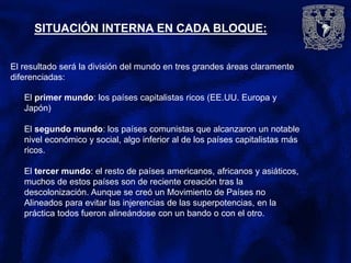 SITUACIÓN INTERNA EN CADA BLOQUE:
El resultado será la división del mundo en tres grandes áreas claramente
diferenciadas:
El primer mundo: los países capitalistas ricos (EE.UU. Europa y
Japón)
El segundo mundo: los países comunistas que alcanzaron un notable
nivel económico y social, algo inferior al de los países capitalistas más
ricos.
El tercer mundo: el resto de países americanos, africanos y asiáticos,
muchos de estos países son de reciente creación tras la
descolonización. Aunque se creó un Movimiento de Países no
Alineados para evitar las injerencias de las superpotencias, en la
práctica todos fueron alineándose con un bando o con el otro.
 