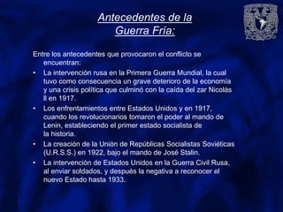 Antecedentes de la
Guerra Fría:
Entre los antecedentes que provocaron el conflicto se
encuentran:
• La intervención rusa en la Primera Guerra Mundial, la cual
tuvo como consecuencia un grave deterioro de la economía
y una crisis política que culminó con la caída del zar Nicolás
ll en 1917.
• Los enfrentamientos entre Estados Unidos y en 1917,
cuando los revolucionarios tomaron el poder al mando de
Lenin, estableciendo el primer estado socialista de
la historia.
• La creación de la Unión de Repúblicas Socialistas Soviéticas
(U.R.S.S.) en 1922, bajo el mando de José Stalin.
• La intervención de Estados Unidos en la Guerra Civil Rusa,
al enviar soldados, y después la negativa a reconocer el
nuevo Estado hasta 1933.
 