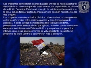 Los problemas comenzaron cuando Estados Unidos se negó a aportar el
financiamiento necesario para la presa de Assuan, cuyo crédito se obtuvo
de ¡a Unión Soviética. Éste fue el principio de la intervención soviética en
la zona, si bien Nasser pretendió mantener una posición neutral entre los
dos bloques.
Los proyectos de unión entre los distintos países árabes no consiguieron
evitar las diferencias entre naciones pobres y ricas (productoras de
petróleo), ni entre la vieja mentalidad feudal y los nuevos líderes,
provenientes de la intelectualidad y el ejército. Influirían continuamente en
esta zona los intereses de Estados Unidos y los países europeos. La
intervención en sus asuntos internos se volvió bastante frecuente. El
problema de Israel vendría a agravar aún más la situación.
 