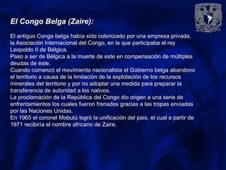 El Congo Belga (Zaire):
El antiguo Congo belga había sido colonizado por una empresa privada,
la Asociación Internacional del Congo, en la que participaba el rey
Leopoldo II de Bélgica.
Paso a ser de Bélgica a la muerte de este en compensación de múltiples
deudas de éste.
Cuando comenzó el movimiento nacionalista el Gobierno belga abandono
el territorio a causa de la limitación de la explotación de los recursos
minerales del territorio y por no adoptar una medida para preparar la
transferencia de autoridad a los nativos.
La proclamación de la República del Congo dio origen a una serie de
enfrentamientos los cuales fueron frenados gracias a las tropas enviadas
por las Naciones Unidas.
En 1965 el coronel Mobutú logró la unificación del país, el cual a partir de
1971 recibiría el nombre africano de Zaire.
 
