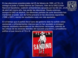 En las elecciones presidenciales del 25 de febrero de 1990, el F.S.L.N.
entregó el poder a Violeta Barrios de Chamorro, líder de la UNO (Unión
Nacional Opositora), coalición antisandinista apoyada por los EE.UU., el 25
de abril del mismo año, tras perder las elecciones. Desde entonces,
aunque la UNO se disolvió, los diferentes partidos de corte derechista han
mantenido el poder, aún de forma precaria en las elecciones siguientes
(1996 y 2001), siendo los resultados cada vez más ajustados.
En el tiempo que el partido lleva fuera del gobierno éste ha sufrido varias
escisiones y enfrentamientos internos que no han ayudado a conseguir
mejores resultados electorales en las elecciones nacionales, además de
las críticas de los sectores liberales del supuesto populismo y proselitismo
político al que recurre el F.S.L.N.
 