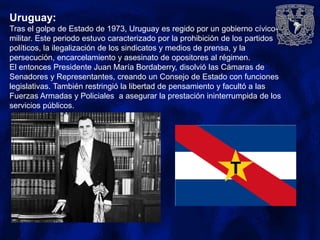 Uruguay:
Tras el golpe de Estado de 1973, Uruguay es regido por un gobierno cívico-
militar. Este periodo estuvo caracterizado por la prohibición de los partidos
políticos, la ilegalización de los sindicatos y medios de prensa, y la
persecución, encarcelamiento y asesinato de opositores al régimen.
El entonces Presidente Juan María Bordaberry, disolvió las Cámaras de
Senadores y Representantes, creando un Consejo de Estado con funciones
legislativas. También restringió la libertad de pensamiento y facultó a las
Fuerzas Armadas y Policiales a asegurar la prestación ininterrumpida de los
servicios públicos.
 