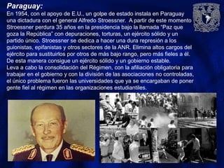 Paraguay:
En 1954, con el apoyo de E.U., un golpe de estado instala en Paraguay
una dictadura con el general Alfredo Stroessner. A partir de este momento
Stroessner perdura 35 años en la presidencia bajo la llamada “Paz que
goza la República” con depuraciones, torturas, un ejército sólido y un
partido único. Stroessner se dedica a hacer una dura represión a los
guionistas, epifanistas y otros sectores de la ANR. Elimina altos cargos del
ejército para sustituirlos por otros de más bajo rango, pero más fieles a él.
De esta manera consigue un ejército sólido y un gobierno estable.
Leva a cabo la consolidación del Régimen, con la afiliación obligatoria para
trabajar en el gobierno y con la división de las asociaciones no controladas,
el único problema fueron las universidades que ya se encargaban de poner
gente fiel al régimen en las organizaciones estudiantiles.
 