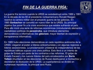 FIN DE LA GUERRA FRÍA:
La guerra fría terminó cuando la URSS se autodestruyó entre 1989 y 1991.
En la década de los 80 el presidente norteamericano Ronald Reagan
reactivó la carrera militar con el proyecto guerra de las galaxias. En
1985 Gorbachov se convirtió en nuevo líder de la URSS. Su principal
objetivo fue poner fin a la crisis económica que estaba sufriendo el país.
Para ello inició una serie de reformas económicas (introduciendo elementos
capitalistas) políticas (la perestroika, que introduce elementos
democráticos) e informativas (las glásnost, mayor libertad de expresión y
transparencia informativa).
En 1989 hubo elecciones democráticas en cada república autónoma de la
URSS. Llegaron al poder a líderes anticomunistas y en algunas regiones a
líderes secesionistas. La proclamación unilateral de independencia de las
repúblicas bálticas supuso una crisis política. Esto llevó a un intento de
golpe de Estado por parte de los contrarios a las reformas. El golpe de
Estado fracasó y los nuevos líderes del país encabezados por Boris
Yeltsin (triunfador en las elecciones de Rusia) destituyeron a Gorbachov y
decretaron la disolución de la URSS. La superpotencia se dividió en
numerosas repúblicas, la principal será Rusia.
 