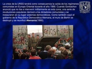 La crisis de la URSS tendrá como consecuencia la caída de los regímenes
comunistas en Europa Oriental durante el año 1989. Cuando Gorbachov
anunció que no iba a intervenir militarmente es esta zona, una serie de
revoluciones populares derrocó a los dictadores comunistas y se
instauraron en su lugar sistemas democráticos. Como también cayó el
gobierno de la República Democrática Alemana, el muro de Berlín se
destruyó y se reunificó Alemania(1990).
 