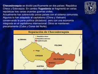 Checoslovaquia se dividió pacíficamente en dos países: República
Checa y Eslovaquia. En cambio Yugoslavia se fragmentó en varias
repúblicas tras varias cruentas guerras civiles.
Actualmente han sobrevivido pocos países con el sistema comunista.
Algunos lo han adaptado al capitalismo (China y Vietnam)
conservando la parte política (dictadura) pero con una economía
integrada en el capitalismo internacional. Otros se mantienen
precariamente (Cuba y Corea del Norte).
 