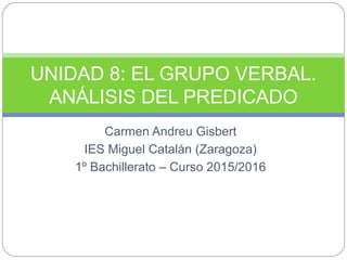 Carmen Andreu Gisbert
IES Miguel Catalán (Zaragoza)
1º Bachillerato – Curso 2015/2016
UNIDAD 8: EL GRUPO VERBAL.
ANÁLISIS DEL PREDICADO
 