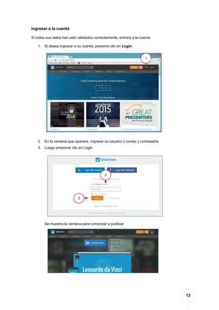 13
Ingresar a la cuenta
Si todos sus datos han sido validados correctamente, entrará a la cuenta.
1. Si desea ingresar a su cuenta, presione clic en Login
2. En la ventana que aparece, ingresar su usuario o correo y contraseña
3. Luego presionar clic en Login
Se muestra la ventana para comenzar a publicar
1
2
3
 