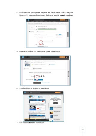 15
4. En la ventana que aparece, registrar los datos como Titulo, Categoría,
Descripción, palabras claves (taps) , finalmente guardar (save & continue)
5. Para ver tu publicación, presiona clic (View Presentation)
6. A continuación se muestra la publicación.
7. Clic si desea Editar la publicación:
4
5
 