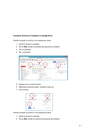 7
Compartir Archivos o Carpetas en Google Drive
Permite compartir un archivo o una carpeta por correo
1. Check en archivo a compartir.
2. Clic en Más donde se muestran las opciones de compartir
3. Clic en Compartir
4. Clic y Compartir
5. Ingresas uno o muchos correos
6. Seleccionar opciones (editar, comentar o solo ver)
7. Clic en enviar.
Permite compartir un archivo o una carpeta por enlace
1. Check en archivo a compartir.
2. Clic en Más donde se muestran las opciones de compartir
43
2
1
5 6
7
 