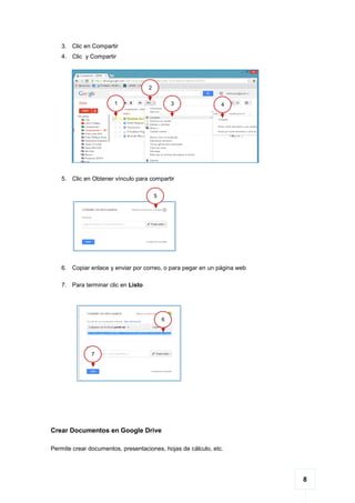 8
3. Clic en Compartir
4. Clic y Compartir
5. Clic en Obtener vínculo para compartir
6. Copiar enlace y enviar por correo, o para pegar en un página web
7. Para terminar clic en Listo
Crear Documentos en Google Drive
Permite crear documentos, presentaciones, hojas de cálculo, etc.
43
2
1
6
7
5
 