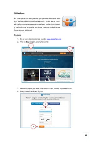 12
Slideshare
Es una aplicación web gratuita que permite almacenar todo
tipo de documentos como (PowerPoint, Word, Excel, PDF,
etc.) y los convierte presentaciones flash, pudiendo compartir
y haciendo que se pueda ver desde cualquier máquina que
tenga acceso a internet.
Registro
1. En la barra de direcciones, escribir www.slideshare.net
2. Clic en Signup para crear una cuenta
3. Llenar los datos que se le pide como correo, usuario, contraseña, etc.
4. Luego presione clic en Signup.
1
2
3
4
 