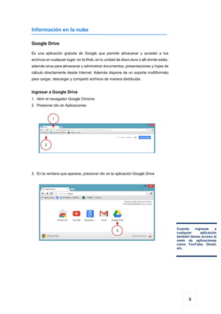 3
Información en la nube
Google Drive
Es una aplicación gratuita de Google que permite almacenar y acceder a tus
archivos en cualquier lugar: en la Web, en tu unidad de disco duro o allí donde estés,
además sirve para almacenar y administrar documentos, presentaciones y hojas de
cálculo directamente desde Internet. Además dispone de un soporte multiformato
para cargar, descargar y compartir archivos de manera distribuida.
Ingresar a Google Drive
1. Abrir el navegador Google Chrome
2. Presionar clic en Aplicaciones
3. En la ventana que aparece, presionar clic en la aplicación Google Drive
1
1
2
1
Cuando ingresas a
cualquier aplicación
también tienes acceso al
resto de aplicaciones
como YouTube, Gmail,
etc.
3
1
 