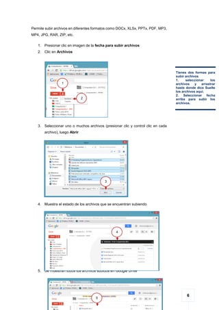 6
Permite subir archivos en diferentes formatos como DOCx, XLSx, PPTx, PDF, MP3,
MP4, JPG, RAR, ZIP, etc.
1. Presionar clic en imagen de la fecha para subir archivos
2. Clic en Archivos
3. Seleccionar uno o muchos archivos (presionar clic y control clic en cada
archivo), luego Abrir
4. Muestra el estado de los archivos que se encuentran subiendo
5. Se muestran todos los archivos subidos en Google Drive
Tienes dos formas para
subir archivos
1. seleccionar los
archivos y arrastrar
hasta donde dice Suelte
los archivos aquí.
2. Seleccionar fecha
arriba para subir los
archivos.
1
2
3
4
5
 