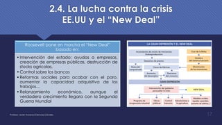 2.4. La lucha contra la crisis
EE.UU y el “New Deal”
Roosevelt pone en marcha el “New Deal”
basado en:
•Intervención del estado: ayudas a empresas,
creación de empresas públicas, destrucción de
stocks agrícolas.
•Control sobre los bancos
•Reformas sociales para acabar con el paro,
aumentar la capacidad adquisitiva de los
trabajos…
•Relanzamiento económico, aunque el
verdadero crecimiento llegara con la Segunda
Guerra Mundial
Profesor: Javier Anzano//Ciencias 2.0ciales 17
 