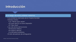 Introducción
A lo largo de esta unidad veremos
• Los problemas derivados de la I Guerra Mundial
• Estados Unidos:
• Los “felices años veinte”
• El crack del 29 y la Gran Depresión
• El “New Deal”
• Las crisis de las democracias
• El fascismo italiano
• El nazismo alemán
• La dictadura estalinista
• El arte del periodo de entreguerras
2Profesor: Javier Anzano//Ciencias 2.0ciales
 
