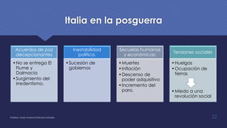 Italia en la posguerra
Profesor: Javier Anzano//Ciencias 2.0ciales 22
Acuerdos de paz
decepcionantes
•No se entrega El
Fiume y
Dalmacia
•Surgimiento del
irredentismo.
Inestabilidad
política.
•Sucesión de
gobiernos
Secuelas humanas
y económicas:
•Muertes
•Inflación
•Descenso de
poder adquisitivo
•Incremento del
paro.
Tensiones sociales
•Huelgas
•Ocupación de
tierras
•Miedo a una
revolución social
 
