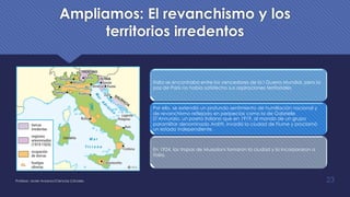 Ampliamos: El revanchismo y los
territorios irredentos
Italia se encontraba entre los vencedores de la I Guerra Mundial, pero la
paz de París no había satisfecho sus aspiraciones territoriales
Por ello, se extendió un profundo sentimiento de humillación nacional y
de revanchismo reflejado en peripecias como la de Gabrielle
D’Annunzio, un poeta italiano que en 1919, al mando de un grupo
paramilitar denominado Arditti, invadió la ciudad de Fiume y proclamó
un estado independiente.
En 1924, las tropas de Mussoloni tomaron la ciudad y la incorporaron a
Italia.
Profesor: Javier Anzano//Ciencias 2.0ciales 23
 