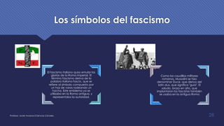 Los símbolos del fascismo
El fascismo italiano quiso emular las
glorias de la Roma imperial. El
término fascismo deriva de la
palabra italiana fascio, que se
refiere al símbolo compuesto por
un haz de varas rodeando un
hacha. Este emblema ya se
utilizaba en la Roma antigua, y
representaba la autoridad.
Como los caudillos militares
romanos, Mussolini se hizo
denominar Duce, que deriva del
latín dux, que significa "guía". El
saludo, brazo en alto, que
implantaron los fascistas también
se usaba en la antigua Roma
Profesor: Javier Anzano//Ciencias 2.0ciales 28
 