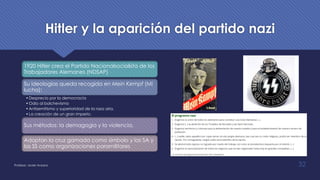 Hitler y la aparición del partido nazi
1920 Hitler crea el Partido Nacionalsocialista de los
Trabajadores Alemanes (NDSAP)
Su ideologías queda recogida en Mein Kempf (Mi
lucha):
•Desprecio por la democracia
•Odio al bolchevismo
•Antisemitismo y superioridad de la raza aria.
•La creación de un gran imperio.
Sus métodos: la demagogia y la violencia.
Adoptan la cruz gamada como símbolo y las SA y
las SS como organizaciones paramilitares
Profesor: Javier Anzano 32
 
