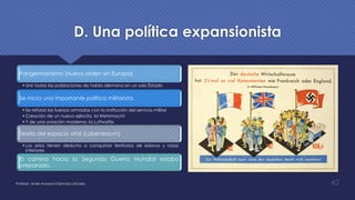 D. Una política expansionista
Pangermanismo (nuevo orden en Europa)
•Unir todas las poblaciones de habla alemana en un solo Éstado
Se inicia una importante política militarista.
•Se reforzó las fuerzas armadas con la institución del servicio militar
•Creación de un nuevo ejército, la Wehrmacht
•Y de una aviación moderna, la Luftwaffe.
Teoría del espacio vital (Labensraum)
•Los arios tienen derecho a conquistar territorios de eslavos y razas
inferiores
El camino hacia la Segunda Guerra Mundial estaba
preparado.
Profesor: Javier Anzano//Ciencias 2.0ciales 42
 