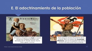 E. El adoctrinamiento de la población
El nazismo otorgaba a la mujer un papel
social muy marginal, limitado a las
llamadas tres "K": Kinder, Kirche, Küche
(hijos, iglesia, cocina).
Para asegurar el adoctrinamiento de los
jóvenes arios, se crearon las Juventudes
Hitlerianas, que se encargaban de orientar
el ocio y la educación de los jóvenes
Profesor: Javier Anzano//Ciencias 2.0ciales 43
 