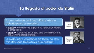 La llegada al poder de Stalin
Profesor: Javier Anzano//Ciencias 2.0ciales 45
A la muerte de Lenin en 1924 se abre el
debate sobre su sucesión:
• Trotskià Partidario de exportar la revolución obrera
a otros países
• Stalin à Socialismo en un solo país, convirtiendo a la
URSS en una gran potencia.
El poder cayó en manos de Stalin en 1927,
mientras que Trotski tuvo que exilirase.
León
Trotski
Joseph
Stalin
 