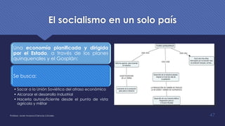 El socialismo en un solo país
Una economía planificada y dirigida
por el Estado, a través de los planes
quinquenales y el Gosplán:
Se busca:
• Sacar a la Unión Soviética del atraso económico
• Alcanzar el desarrollo industrial
• Hacerla autosuficiente desde el punto de vista
agrícola y militar
Profesor: Javier Anzano//Ciencias 2.0ciales 47
 